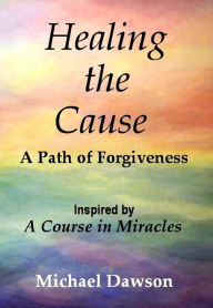 Title: Healing the Cause - A Path of Forgiveness - Inspired by A Course in Miracles, Author: Michael Dawson