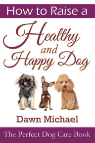 Title: How to Raise a Healthy and Happy Dog: The Perfect Dog Care Book, Author: Dawn Michael