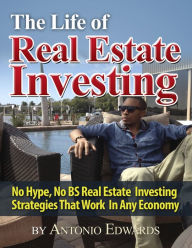 Title: The Life of Real Estate Investing: No Hype, No BS Real Estate Investing Strategies That Work In Any Economy, Author: Antonio Edwards