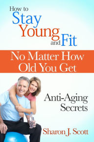 Title: How to Stay Young and Fit No Matter How Old You Get: Anti-Aging Secrets, Author: Sharon J. Scott