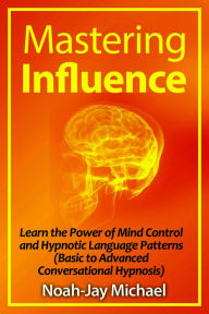 Title: Mastering Influence: Learn the Power of Mind Control and Hypnotic Language Patterns (Basic to Advanced Conversational Hypnosis), Author: Noah-Jay Michael