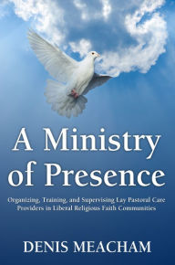 Title: A Ministry of Presence: Organizing, Training, and Supervising Lay Pastoral Care Providers in Liberal Religious Faith Communities, Author: Denis Meacham