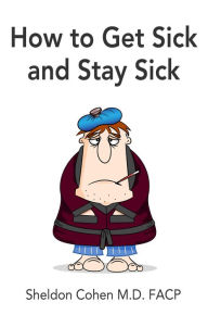 Title: How to Get Sick and Stay Sick, Author: Sheldon Cohen M.D. FACP