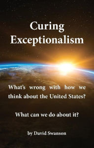 Title: Curing Exceptionalism: What's wrong with how we think about the United States? What can we do about it?, Author: David C.N. Swanson