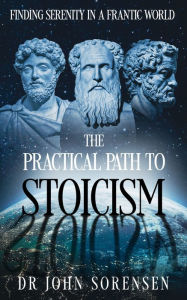 Title: The Practical Path to Stoicism: Finding Serenity in a Frantic World, Author: Dr John Sorensen