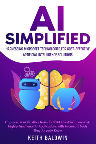 Title: AI Simplified: Harnessing Microsoft Technologies for Cost-Effective Artificial Intelligence Solutions: Empower Your Existing Team to Build Low-Cost, Low-Risk, Highly-Functional AI Applications with Microsoft Tools They Already Know, Author: Keith Baldwin