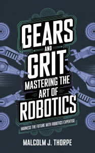 Title: Gears and Grit: Mastering the Art of Robotics, Author: Malcolm J. Thorpe