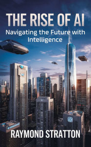 Title: The Rise of AI: Navigating the Future with Intelligence, Author: Raymond Stratton