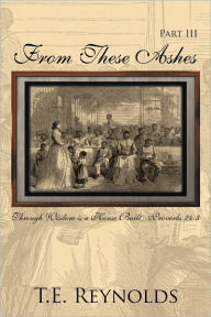 Title: From These Ashes Part III: Through Wisdom is a House Built...Proverbs 24:3, Author: T.E. Reynolds