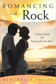 Title: Romancing On The Rock: A Man's Guide TO Keeping The Fire Alive!, Author: Rev. Kelly Fallis