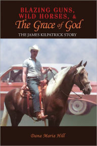 Title: Blazing Guns, Wild Horses, & the Grace of God: The James Kilpatrick Story, Author: Dana Maria Hill