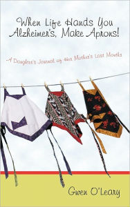 Title: When Life Hands You Alzheimer's, Make Aprons!: A Daughter's Journal of Her Mother's Last Months, Author: Gwen O'Leary