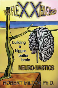 Title: Your FLEXXIBLE brain Neuro-nastics Building a Bigger Better Brain, Author: Robert Milton Ph.D.