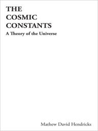 Title: The Cosmic Constants: A Theory of the Universe, Author: Mathew David Hendricks