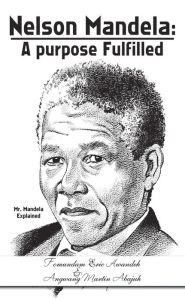 Title: Nelson Mandela: a Purpose Fulfilled: Mr. Mandela Explained, Author: Angwang Martin Abajuh