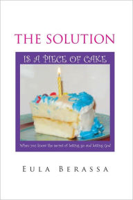 Title: THE SOLUTION IS A PIECE OF CAKE: When you know the secret of letting go and letting God, Author: Eula Berassa