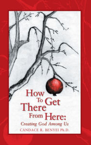 Title: How to Get There From Here: Creating God Among Us, Author: Candace R. Benyei Ph.D.