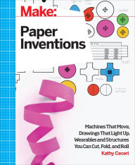 Title: Make: Paper Inventions: Machines that Move, Drawings that Light Up, and Wearables and Structures You Can Cut, Fold, and Roll, Author: Kathy Ceceri