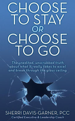 Choose To Stay Or Choose To Go The Unedited Unscrubbed Truth About What It Really Takes To Excel And Break Through The Glass Ceiling Paperback