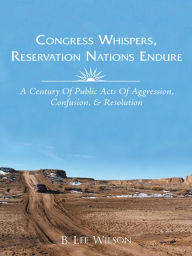 Title: Congress Whispers, Reservation Nations Endure: A CENTURY OF PUBLIC ACTS OF AGGRESSION, CONFUSION, & RESOLUTION, Author: B. Lee Wilson