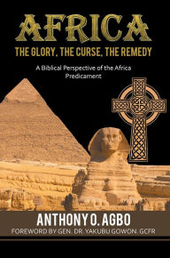 Title: Africa: The Glory, the Curse, the Remedy: A Biblical Perspective of the Africa Predicament, Author: Anthony Agbo