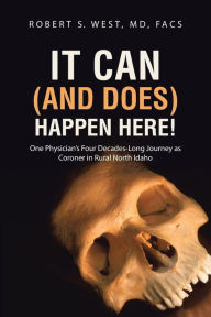 Title: It Can (and Does) Happen Here!: One Physician's Four Decades-Long Journey as Coroner in Rural North Idaho, Author: MD Facs Robert S. West
