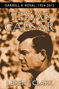 Title: Texas Caesar: Darrell K Royal 1924-2012, Author: J Brent Clark