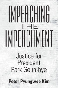 Title: Impeaching the Impeachment: Justice for President Park Geun-Hye, Author: Peter Pyungwoo Kim