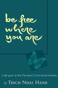 Title: Be Free Where You Are: A Talk Given At The Maryland Correctional Institute, Author: Thich Nhat Hanh