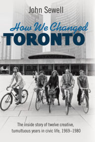 Title: How We Changed Toronto: The inside story of twelve creative, tumultuous years in civic life, 1969-1980, Author: John Sewell