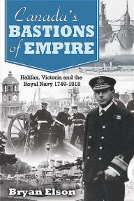 Title: Canada's Bastions of Empire: Halifax, Victoria and the Royal Navy 1749-1918, Author: Bryan Elson