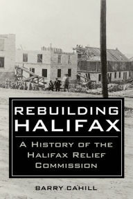 Title: Rebuilding Halifax: A history of the Halifax Relief Commission, Author: Barry Cahill