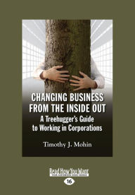 Title: Changing Business from the Inside Out: A Treehugger's Guide to Working in Corporations (Large Print 16pt), Author: Timothy J. Mohin