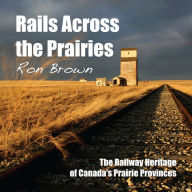 Title: Rails Across the Prairies: The Railway Heritage of Canada's Prairie Provinces, Author: Ron Brown