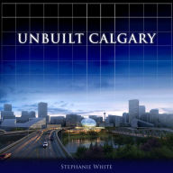 Title: Unbuilt Calgary: A History of the City That Might Have Been, Author: Stephanie White