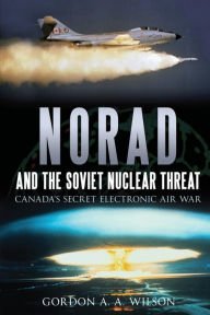 Title: NORAD and the Soviet Nuclear Threat: Canada's Secret Electronic Air War, Author: Gordon A.A. Wilson