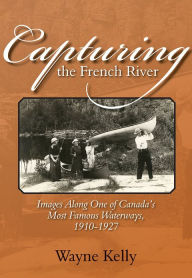 Title: Capturing the French River: Images Along One of Canada's Most Famous Waterways, 1910-1927, Author: Wayne Kelly