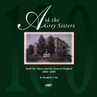 Title: Ask the Grey Sisters: Sault Ste. Marie and the General Hospital, 1898-1998, Author: Elizabeth A. Iles