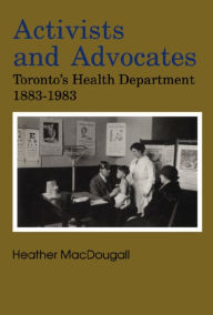 Title: Activists and Advocates: Toronto's Health Department 1883-1983, Author: Heather MacDougall