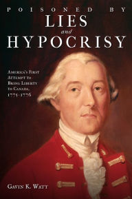 Title: Poisoned by Lies and Hypocrisy: America's First Attempt to Bring Liberty to Canada,1775-1776, Author: Gavin K. Watt