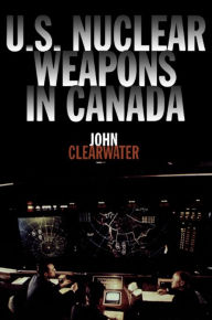 Title: U.S. Nuclear Weapons in Canada, Author: John Clearwater