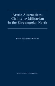 Title: Arctic Alternatives: Civility of Militarism in the Circumpolar North, Author: Franklyn Griffiths