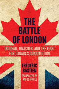 Title: The Battle of London: Trudeau, Thatcher, and the Fight for Canada's Constitution, Author: Frédéric Bastien