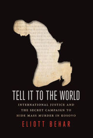 Title: Tell It to the World: International Justice and the Secret Campaign to Hide Mass Murder in Kosovo, Author: Eliott Behar
