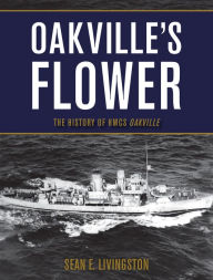 Title: Oakville's Flower: The History of the HMCS Oakville, Author: Sean E. Livingston