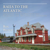 Title: Rails to the Atlantic: Exploring the Railway Heritage of Quebec and the Atlantic Provinces, Author: Ron Brown