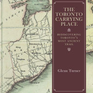 Title: The Toronto Carrying Place: Rediscovering Toronto's Most Ancient Trail, Author: Glenn Turner