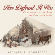 Title: How Different It Was: Canadians at the Time of Confederation, Author: Michael J. Goodspeed