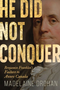 Title: He Did Not Conquer: Benjamin Franklin's Failure to Annex Canada, Author: Madelaine Drohan