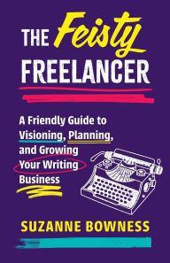 Title: The Feisty Freelancer: A Friendly Guide to Visioning, Planning, and Growing Your Writing Business, Author: Suzanne Bowness